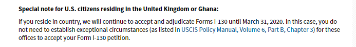 Special note for U.S. citizens residing in the United Kingdom or Ghana: If you residei n country, we will continue to accept and adjudicate Forms I-130 until march 31, 2020. In this case, you do not need to establish exceptional circumstances (as listed in USCIS Policy Manual, Volume 6, Part B, Chapter 3) for these offices to accept your Form I-130 petition.