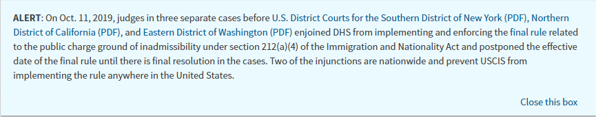 Screenshot of Alert from USCIS.gov. ALERT: On Oct. 11, 2019, judges in three separate cases before U.S. District Courts for the Southern District of New York (PDF), Northern District of California (PDF), and Eastern District of Washington (PDF) enjoined DHS from implementing and enforcing the final rule related to the public charge ground of inadmissibility under section 212(a)(4) of the Immigration and Nationality Act and postponed the effective date of the final rule until there is final resolution in the cases. Two of the injunctions are nationwide and prevent USCIS from implementing the rule anywhere in the United States.
